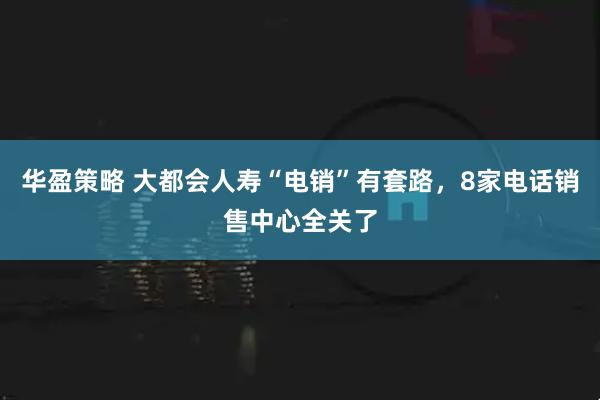 华盈策略 大都会人寿“电销”有套路，8家电话销售中心全关了