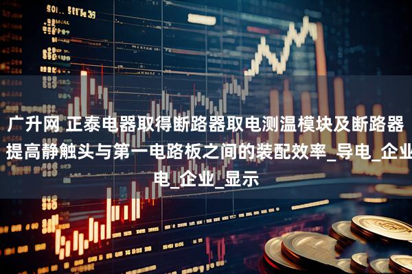 广升网 正泰电器取得断路器取电测温模块及断路器专利，提高静触头与第一电路板之间的装配效率_导电_企业_显示