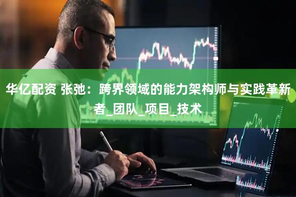 华亿配资 张弛：跨界领域的能力架构师与实践革新者_团队_项目_技术