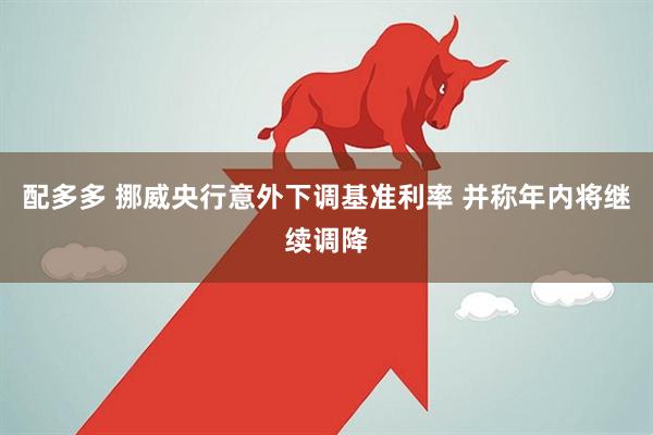 配多多 挪威央行意外下调基准利率 并称年内将继续调降