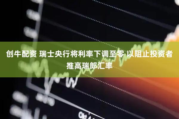 创牛配资 瑞士央行将利率下调至零 以阻止投资者推高瑞郎汇率