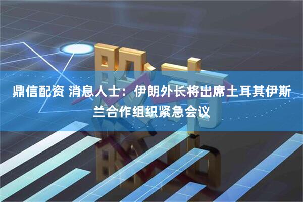 鼎信配资 消息人士：伊朗外长将出席土耳其伊斯兰合作组织紧急会议