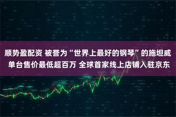 顺势盈配资 被誉为“世界上最好的钢琴”的施坦威 单台售价最低超百万 全球首家线上店铺入驻京东