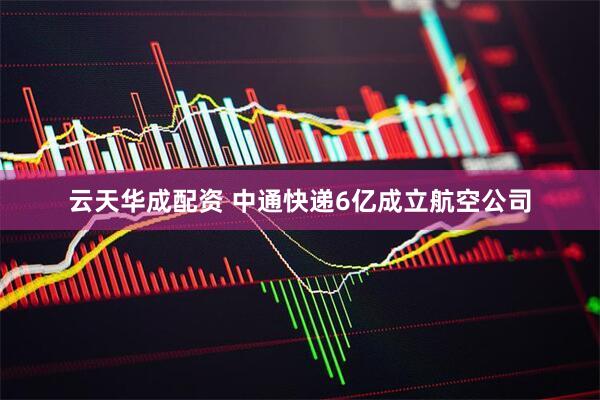 云天华成配资 中通快递6亿成立航空公司