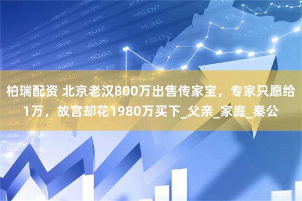柏瑞配资 北京老汉800万出售传家宝，专家只愿给1万，故宫却花1980万买下_父亲_家庭_秦公