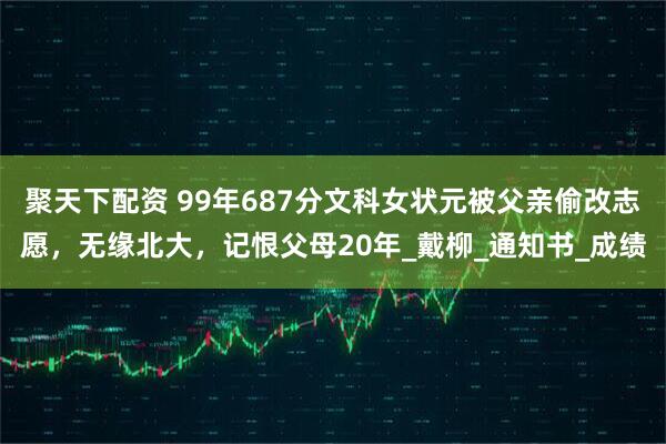 聚天下配资 99年687分文科女状元被父亲偷改志愿，无缘北大，记恨父母20年_戴柳_通知书_成绩
