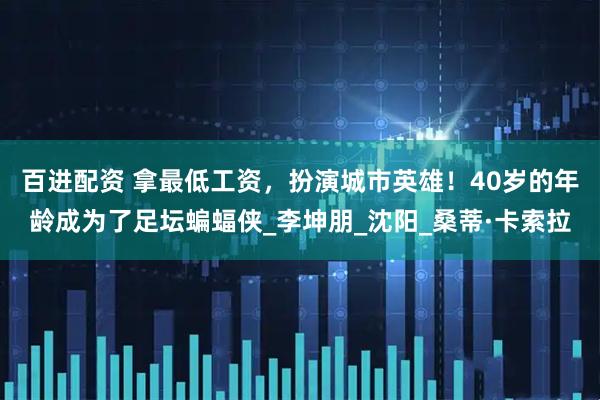 百进配资 拿最低工资，扮演城市英雄！40岁的年龄成为了足坛蝙蝠侠_李坤朋_沈阳_桑蒂·卡索拉