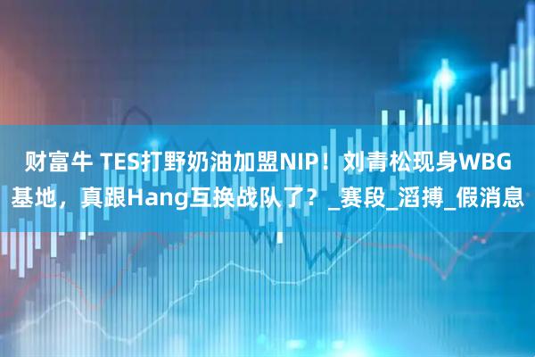 财富牛 TES打野奶油加盟NIP！刘青松现身WBG基地，真跟Hang互换战队了？_赛段_滔搏_假消息