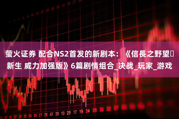 萤火证券 配合NS2首发的新剧本：《信長之野望･新生 威力加强版》6篇剧情组合_决战_玩家_游戏
