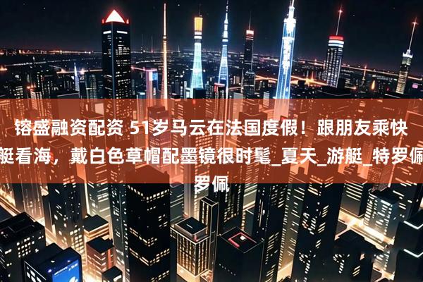 镕盛融资配资 51岁马云在法国度假！跟朋友乘快艇看海，戴白色草帽配墨镜很时髦_夏天_游艇_特罗佩