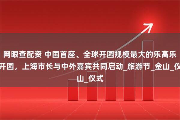 网眼查配资 中国首座、全球开园规模最大的乐高乐园开园，上海市长与中外嘉宾共同启动_旅游节_金山_仪式
