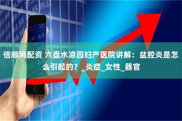 倍顺网配资 六盘水凉园妇产医院讲解：盆腔炎是怎么引起的？_炎症_女性_器官