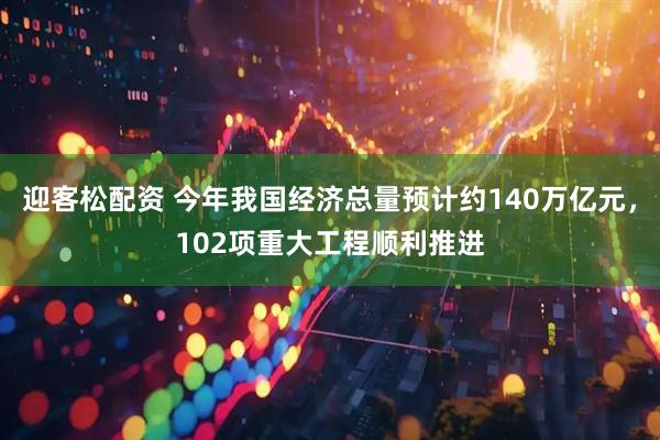 迎客松配资 今年我国经济总量预计约140万亿元，102项重大工程顺利推进