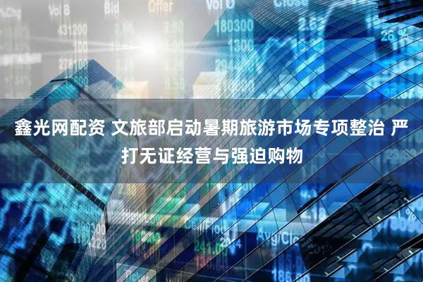 鑫光网配资 文旅部启动暑期旅游市场专项整治 严打无证经营与强迫购物