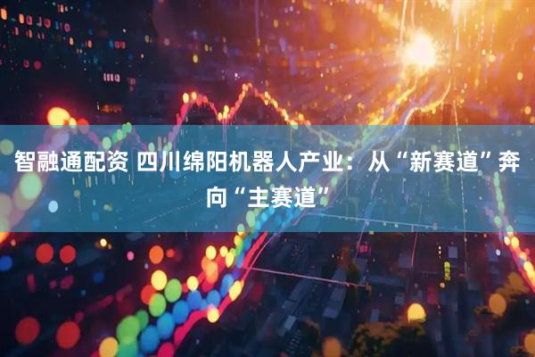 智融通配资 四川绵阳机器人产业：从“新赛道”奔向“主赛道”