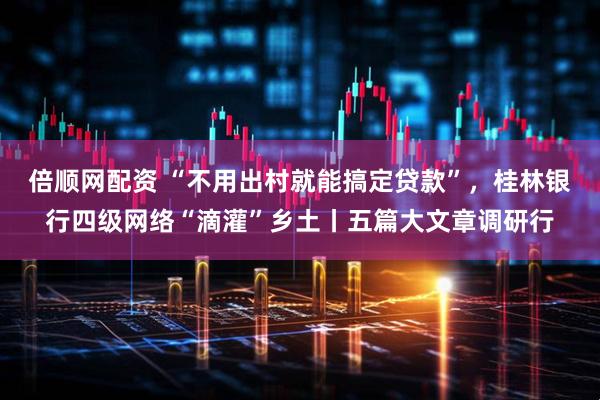 倍顺网配资 “不用出村就能搞定贷款”，桂林银行四级网络“滴灌”乡土丨五篇大文章调研行