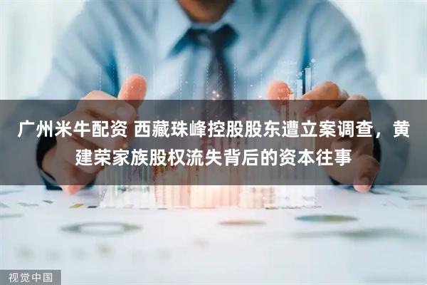 广州米牛配资 西藏珠峰控股股东遭立案调查，黄建荣家族股权流失背后的资本往事
