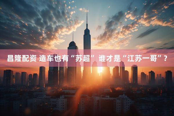 昌隆配资 造车也有“苏超” 谁才是“江苏一哥”？