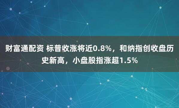 财富通配资 标普收涨将近0.8%，和纳指创收盘历史新高，小盘股指涨超1.5%