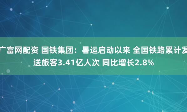 广富网配资 国铁集团：暑运启动以来 全国铁路累计发送旅客3.41亿人次 同比增长2.8%