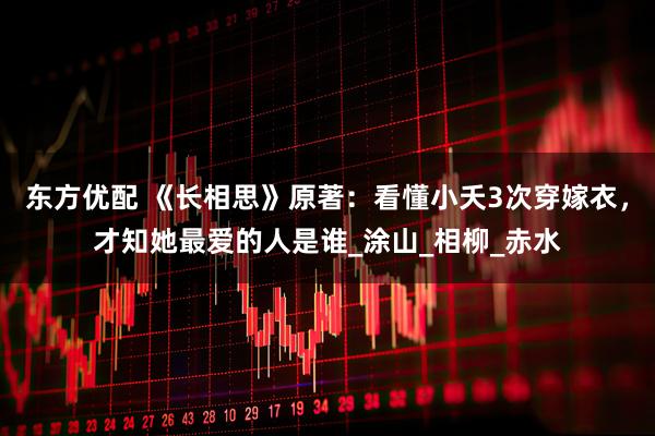 东方优配 《长相思》原著：看懂小夭3次穿嫁衣，才知她最爱的人是谁_涂山_相柳_赤水