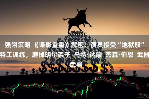 强翎策略 《谍影重重》解密：演员接受“地狱般”特工训练，磨掉明星架子_马特·达蒙_杰森·伯恩_武器