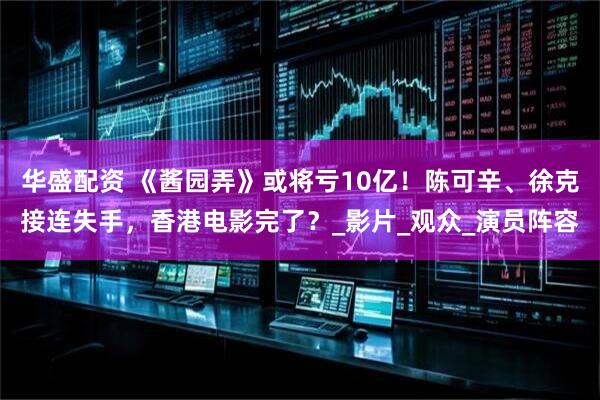 华盛配资 《酱园弄》或将亏10亿！陈可辛、徐克接连失手，香港电影完了？_影片_观众_演员阵容