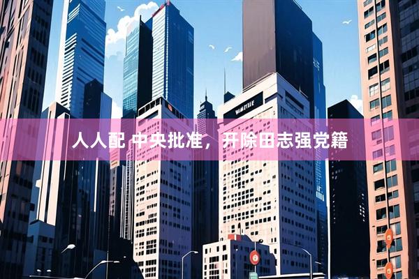 人人配 中央批准，开除田志强党籍