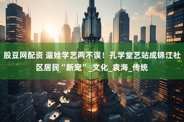 股豆网配资 遛娃学艺两不误！孔学堂艺站成锦江社区居民“新宠”_文化_袁海_传统