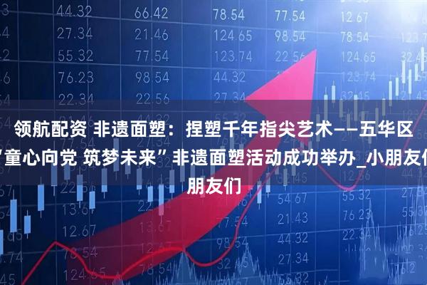 领航配资 非遗面塑：捏塑千年指尖艺术——五华区“童心向党 筑梦未来”非遗面塑活动成功举办_小朋友们