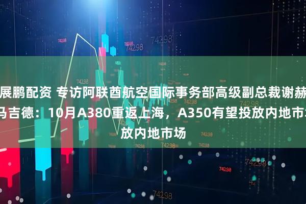 展鹏配资 专访阿联酋航空国际事务部高级副总裁谢赫·马吉德：10月A380重返上海，A350有望投放内地市场