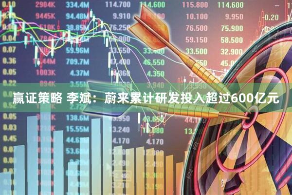 赢证策略 李斌：蔚来累计研发投入超过600亿元