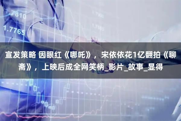 宣发策略 因眼红《哪吒》，宋依依花1亿翻拍《聊斋》，上映后成全网笑柄_影片_故事_显得