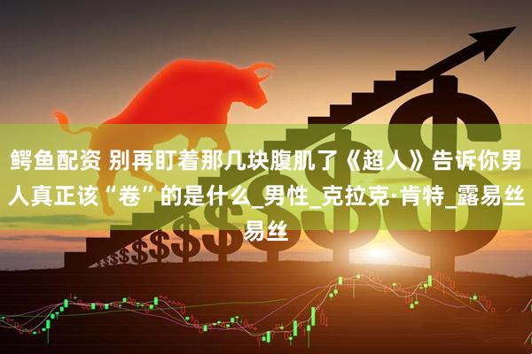 鳄鱼配资 别再盯着那几块腹肌了《超人》告诉你男人真正该“卷”的是什么_男性_克拉克·肯特_露易丝