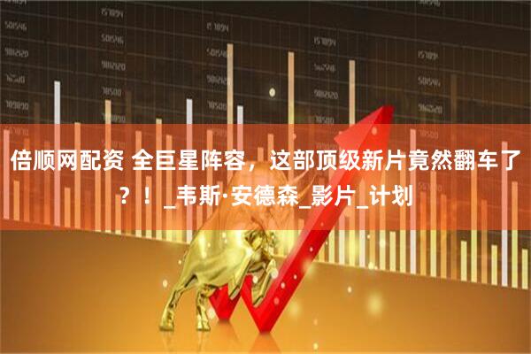 倍顺网配资 全巨星阵容，这部顶级新片竟然翻车了？！_韦斯·安德森_影片_计划