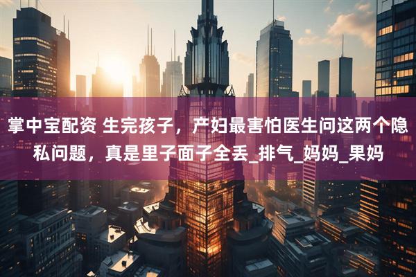 掌中宝配资 生完孩子，产妇最害怕医生问这两个隐私问题，真是里子面子全丢_排气_妈妈_果妈
