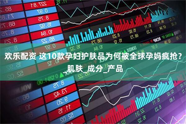 欢乐配资 这10款孕妇护肤品为何被全球孕妈疯抢？_肌肤_成分_产品
