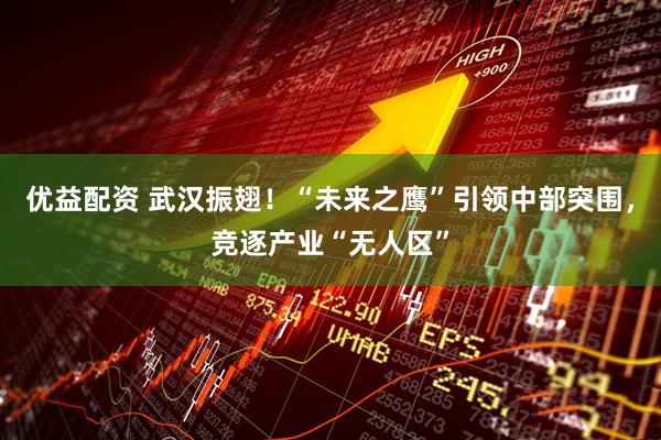 优益配资 武汉振翅！“未来之鹰”引领中部突围，竞逐产业“无人区”