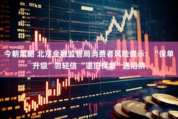 今朝策略 北京金融监管局消费者风险提示：“保单升级”勿轻信 “退旧保新”遇陷阱