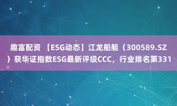 趣富配资 【ESG动态】江龙船艇（300589.SZ）获华证指数ESG最新评级CCC，行业排名第331
