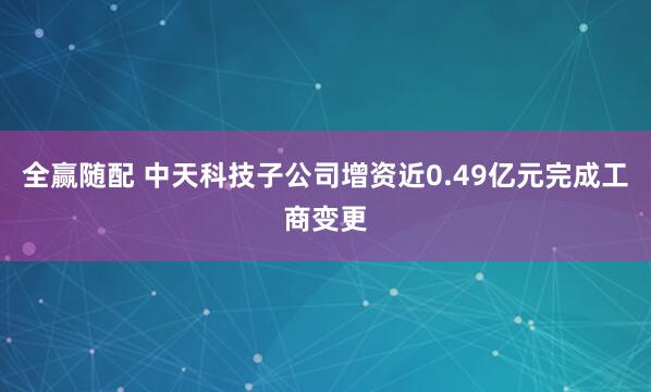 全赢随配 中天科技子公司增资近0.49亿元完成工商变更