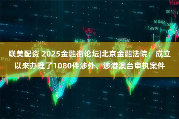 联美配资 2025金融街论坛|北京金融法院：成立以来办理了1080件涉外、涉港澳台审执案件