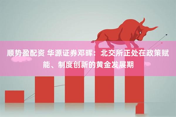 顺势盈配资 华源证券邓晖：北交所正处在政策赋能、制度创新的黄金发展期