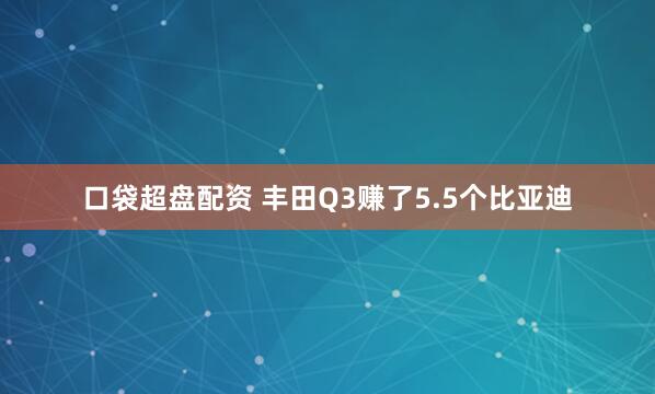 口袋超盘配资 丰田Q3赚了5.5个比亚迪
