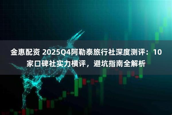 金惠配资 2025Q4阿勒泰旅行社深度测评：10家口碑社实力横评，避坑指南全解析
