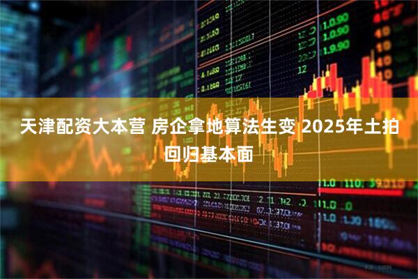 天津配资大本营 房企拿地算法生变 2025年土拍回归基本面