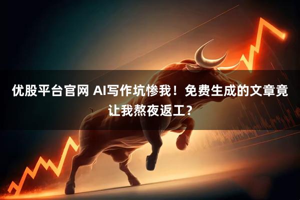 优股平台官网 AI写作坑惨我！免费生成的文章竟让我熬夜返工？